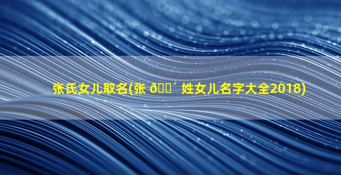 张氏女儿取名(张 🐴 姓女儿名字大全2018)